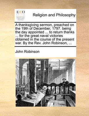 Book cover for A thanksgiving sermon, preached on the 19th of December, 1797. being the day appointed ... to return thanks ... for the great naval victories obtained in the course of the present war. By the Rev. John Robinson, ...