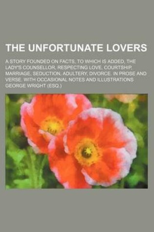 Cover of The Unfortunate Lovers; A Story Founded on Facts, to Which Is Added, the Lady's Counsellor, Respecting Love, Courtship, Marriage, Seduction, Adultery, Divorce. in Prose and Verse. with Occasional Notes and Illustrations