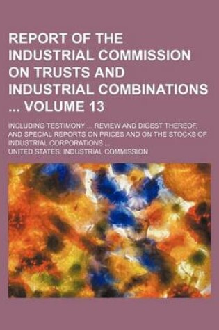 Cover of Report of the Industrial Commission on Trusts and Industrial Combinations Volume 13; Including Testimony Review and Digest Thereof, and Special Reports on Prices and on the Stocks of Industrial Corporations