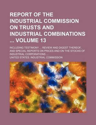 Book cover for Report of the Industrial Commission on Trusts and Industrial Combinations Volume 13; Including Testimony Review and Digest Thereof, and Special Reports on Prices and on the Stocks of Industrial Corporations