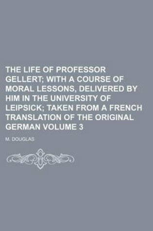 Cover of The Life of Professor Gellert Volume 3; With a Course of Moral Lessons, Delivered by Him in the University of Leipsick Taken from a French Translation of the Original German