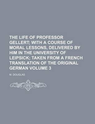 Book cover for The Life of Professor Gellert Volume 3; With a Course of Moral Lessons, Delivered by Him in the University of Leipsick Taken from a French Translation of the Original German