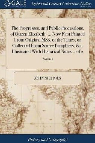 Cover of The Progresses, and Public Processions, of Queen Elizabeth. ... Now First Printed from Original Mss. of the Times; Or Collected from Scarce Pamphlets, &c. Illustrated with Historical Notes... of 2; Volume 1