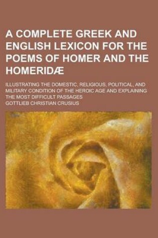 Cover of A Complete Greek and English Lexicon for the Poems of Homer and the Homeridae; Illustrating the Domestic, Religious, Political, and Military Condition of the Heroic Age and Explaining the Most Difficult Passages