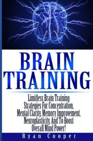 Cover of Brain Training - Limitless Brain Training Strategies For Concentration, Mental Clarity, Memory Improvement, Neuroplasticity, And To Boost Overall Mind Power!