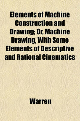 Cover of Elements of Machine Construction and Drawing; Or, Machine Drawing, with Some Elements of Descriptive and Rational Cinematics