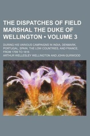 Cover of The Dispatches of Field Marshal the Duke of Wellington (Volume 3); During His Various Campaigns in India, Denmark, Portugal, Spain, the Low Countries, and France, from 1799 to 1818