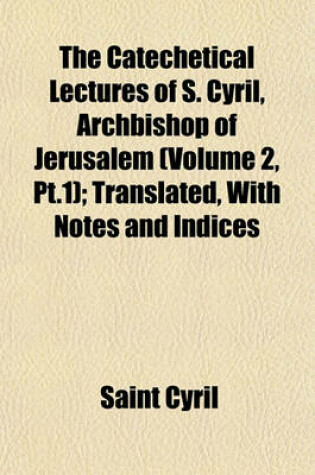Cover of The Catechetical Lectures of S. Cyril, Archbishop of Jerusalem (Volume 2, PT.1); Translated, with Notes and Indices