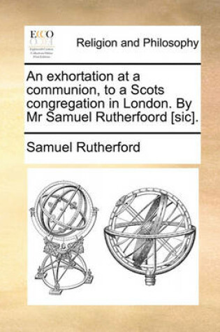 Cover of An Exhortation at a Communion, to a Scots Congregation in London. by MR Samuel Rutherfoord [Sic].