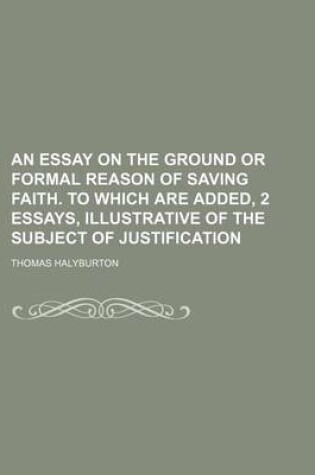 Cover of An Essay on the Ground or Formal Reason of Saving Faith. to Which Are Added, 2 Essays, Illustrative of the Subject of Justification