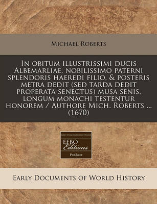 Book cover for In Obitum Illustrissimi Ducis Albemarliae, Nobilissimo Paterni Splendoris Haeredi Filio, & Posteris Metra Dedit (sed Tarda Dedit Properata Senectus) Musa Senis, Longum Monachi Testentur Honorem / Authore Mich. Roberts ... (1670)