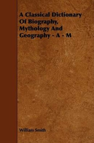 Cover of A Classical Dictionary Of Biography, Mythology And Geography - A - M