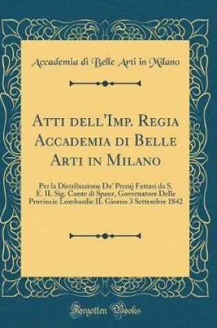 Cover of Atti dell'Imp. Regia Accademia di Belle Arti in Milano: Per la Distribuzione De' Premj Fattasi da S. E. IL Sig. Conte di Spaur, Governatore Delle Provincie Lombardie IL Giorno 3 Settembre 1842 (Classic Reprint)