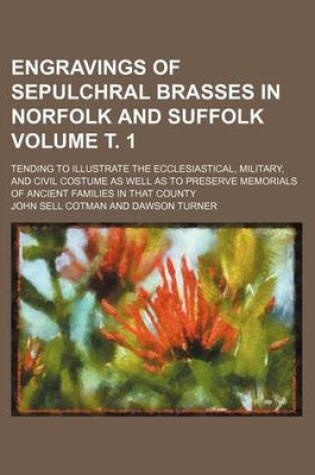 Cover of Engravings of Sepulchral Brasses in Norfolk and Suffolk Volume . 1; Tending to Illustrate the Ecclesiastical, Military, and Civil Costume as Well as to Preserve Memorials of Ancient Families in That County