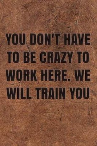 Cover of You Don't Have to Be Crazy to Work Here. We Will Train You