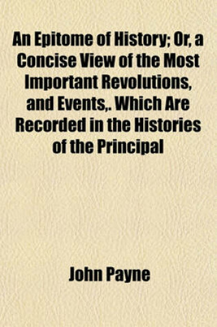 Cover of An Epitome of History; Or, a Concise View of the Most Important Revolutions, and Events, . Which Are Recorded in the Histories of the Principal Empires, Kingdoms, States, and Republics, Now Subsisting in the World Also Their Forms of Government. Accompanie