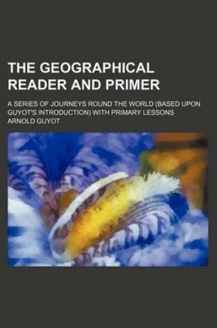 Cover of The Geographical Reader and Primer; A Series of Journeys Round the World (Based Upon Guyot's Introduction) with Primary Lessons