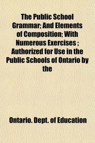 Cover of The Public School Grammar; And Elements of Composition; With Numerous Exercises; Authorized for Use in the Public Schools of Ontario by the