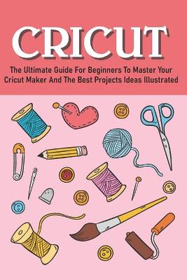 Book cover for The Ultimate Guide For Beginners To Master Your Cricut Maker And The Best Projects Ideas Illustrated