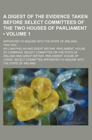 Cover of A Digest of the Evidence Taken Before Select Committees of the Two Houses of Parliament (Volume 1); Appointed to Inquire Into the State of Ireland, 1824-1825