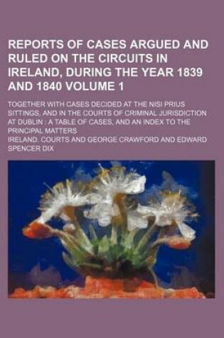 Cover of Reports of Cases Argued and Ruled on the Circuits in Ireland, During the Year 1839 and 1840 Volume 1; Together with Cases Decided at the Nisi Prius Sittings, and in the Courts of Criminal Jurisdiction at Dublin a Table of Cases, and an Index to the Princ