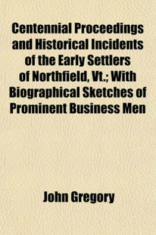 Cover of Centennial Proceedings and Historical Incidents of the Early Settlers of Northfield, VT.; With Biographical Sketches of Prominent Business Men