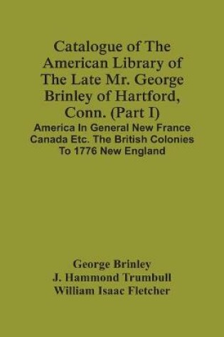 Cover of Catalogue Of The American Library Of The Late Mr. George Brinley Of Hartford, Conn. (Part I) America In General New France Canada Etc. The British Colonies To 1776 New England