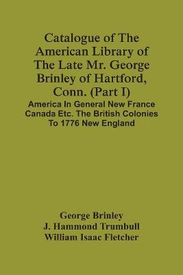 Book cover for Catalogue Of The American Library Of The Late Mr. George Brinley Of Hartford, Conn. (Part I) America In General New France Canada Etc. The British Colonies To 1776 New England