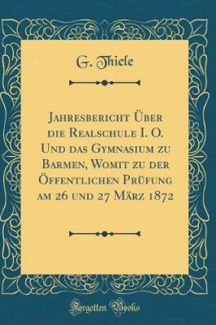 Cover of Jahresbericht UEber Die Realschule I. O. Und Das Gymnasium Zu Barmen, Womit Zu Der OEffentlichen Prufung Am 26 Und 27 Marz 1872 (Classic Reprint)