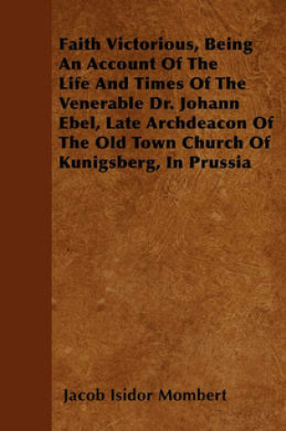 Cover of Faith Victorious, Being An Account Of The Life And Times Of The Venerable Dr. Johann Ebel, Late Archdeacon Of The Old Town Church Of Kunigsberg, In Prussia