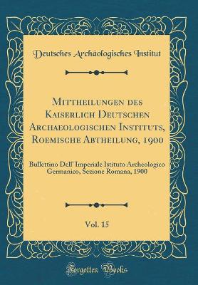 Book cover for Mittheilungen des Kaiserlich Deutschen Archaeologischen Instituts, Roemische Abtheilung, 1900, Vol. 15: Bullettino Dell' Imperiale Istituto Archeologico Germanico, Sezione Romana, 1900 (Classic Reprint)