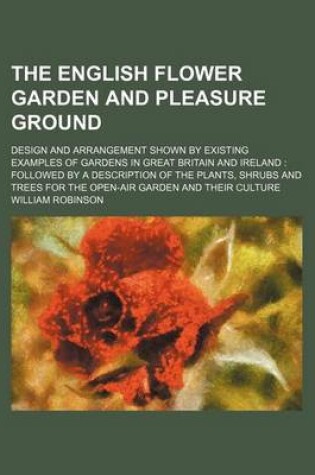 Cover of The English Flower Garden and Pleasure Ground; Design and Arrangement Shown by Existing Examples of Gardens in Great Britain and Ireland Followed by a Description of the Plants, Shrubs and Trees for the Open-Air Garden and Their Culture