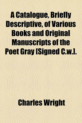 Book cover for A Catalogue, Briefly Descriptive, of Various Books and Original Manuscripts of the Poet Gray [Signed C.W.].