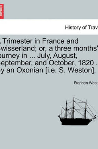 Cover of A Trimester in France and Swisserland; Or, a Three Months' Journey in ... July, August, September, and October, 1820 ... by an Oxonian [i.E. S. Weston].