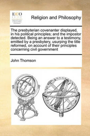 Cover of The presbyterian covenanter displayed, in his political principles; and the impostor detected. Being an answer to a testimony, emitted by a presbytery, usurping the title reformed, on account of their principles concerning civil government