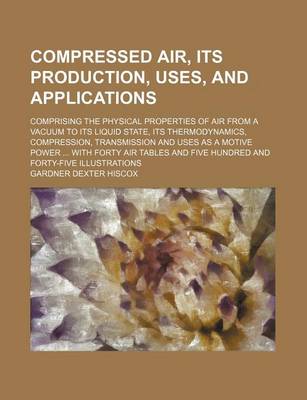 Book cover for Compressed Air, Its Production, Uses, and Applications; Comprising the Physical Properties of Air from a Vacuum to Its Liquid State, Its Thermodynamics, Compression, Transmission and Uses as a Motive Power ... with Forty Air Tables and Five Hundred and For