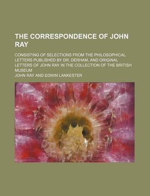 Book cover for The Correspondence of John Ray; Consisting of Selections from the Philosophical Letters Published by Dr. Derham, and Original Letters of John Ray in the Collection of the British Museum