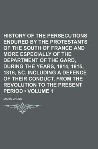 Cover of History of the Persecutions Endured by the Protestants of the South of France and More Especially of the Department of the Gard, During the Years, 1814, 1815, 1816, &C. Including a Defence of Their Conduct, from the Revolution to the Present Period (Volum