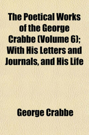 Cover of The Poetical Works of the George Crabbe (Volume 6); With His Letters and Journals, and His Life