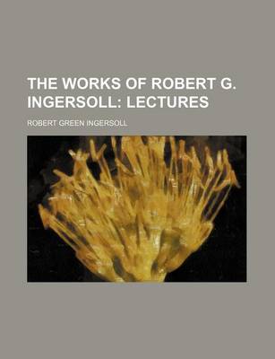 Book cover for The Works of Robert G. Ingersoll; Lectures