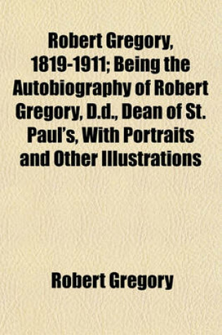 Cover of Robert Gregory, 1819-1911; Being the Autobiography of Robert Gregory, D.D., Dean of St. Paul's, with Portraits and Other Illustrations