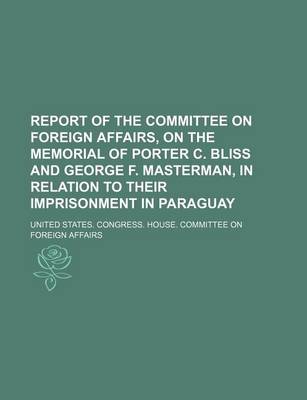 Book cover for Report of the Committee on Foreign Affairs, on the Memorial of Porter C. Bliss and George F. Masterman, in Relation to Their Imprisonment in Paraguay