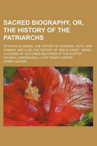 Cover of Sacred Biography, Or, the History of the Patriarchs; To Which Is Added, the History of Deborah, Ruth, and Hannah, and Also the History of Jesus Christ Being a Course of Lectures Delivered at the Scotch Church, London-Wall - C by Henry Hunter