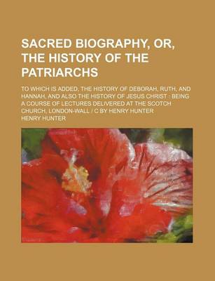 Book cover for Sacred Biography, Or, the History of the Patriarchs; To Which Is Added, the History of Deborah, Ruth, and Hannah, and Also the History of Jesus Christ Being a Course of Lectures Delivered at the Scotch Church, London-Wall - C by Henry Hunter