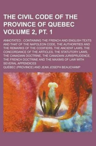 Cover of The Civil Code of the Province of Quebec; Annotated; Containing the French and English Texts and That of the Napoleon Code, the Authorities and the Remarks of the Codifiers, the Ancient Laws, the Concordance of the Volume 2, PT. 1