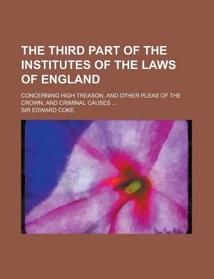 Book cover for The Third Part of the Institutes of the Laws of England; Concerning High Treason, and Other Pleas of the Crown, and Criminal Causes ...