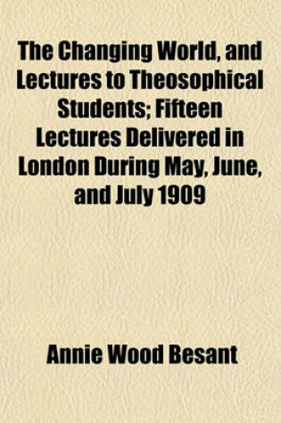 Cover of The Changing World, and Lectures to Theosophical Students; Fifteen Lectures Delivered in London During May, June, and July 1909