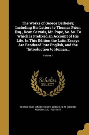 Cover of The Works of George Berkeley; Including His Letters to Thomas Prior, Esq., Dean Gervais, Mr. Pope, &C. &C. to Which Is Prefixed an Account of His Life. in This Edition the Latin Essays Are Rendered Into English, and the Introduction to Human...; Volume 1