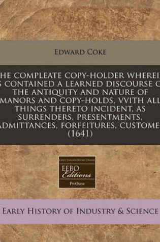 Cover of The Compleate Copy-Holder Wherein Is Contained a Learned Discourse of the Antiquity and Nature of Manors and Copy-Holds, Vvith All Things Thereto Incident, as Surrenders, Presentments, Admittances, Forfeitures, Customes (1641)