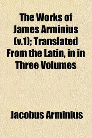 Cover of The Works of James Arminius (V.1); Translated from the Latin, in in Three Volumes